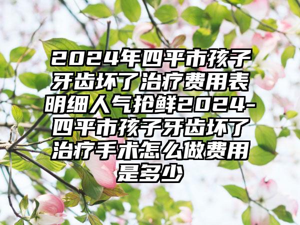 2024年四平市孩子牙齿坏了治疗费用表明细人气抢鲜2024-四平市孩子牙齿坏了治疗手术怎么做费用是多少