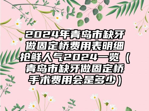 2024年青岛市缺牙做固定桥费用表明细抢鲜人气2024一览（青岛市缺牙做固定桥手术费用会是多少）