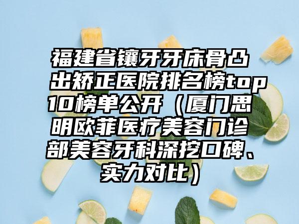 福建省镶牙牙床骨凸出矫正医院排名榜top10榜单公开（厦门思明欧菲医疗美容门诊部美容牙科深挖口碑、实力对比）