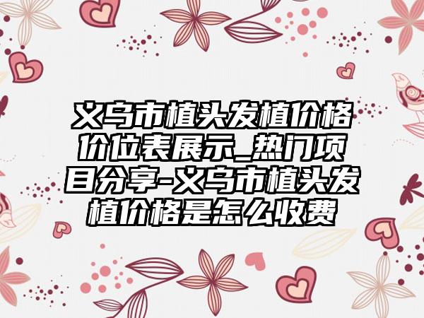 义乌市植头发植价格价位表展示_热门项目分享-义乌市植头发植价格是怎么收费