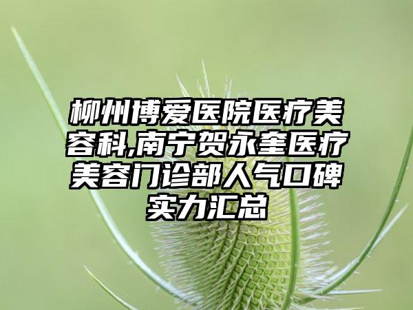 柳州博爱医院医疗美容科,南宁贺永奎医疗美容门诊部人气口碑实力汇总