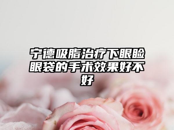 宁德吸脂治疗下眼睑眼袋的手术效果好不好