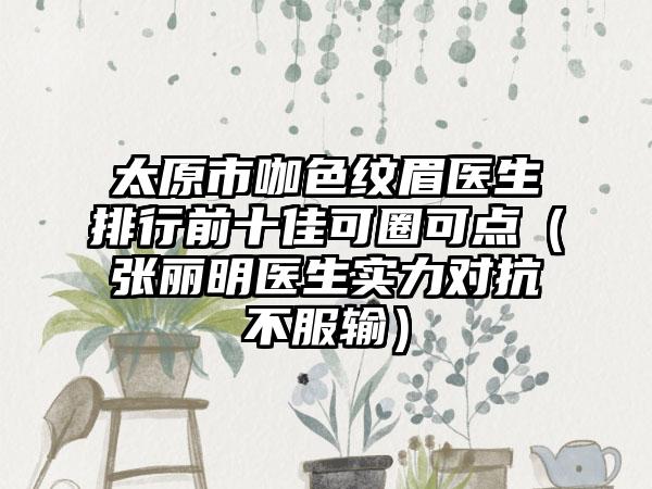 太原市咖色纹眉医生排行前十佳可圈可点（张丽明医生实力对抗不服输）