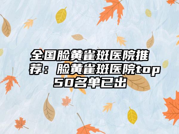 全国脸黄雀斑医院推荐：脸黄雀斑医院top50名单已出