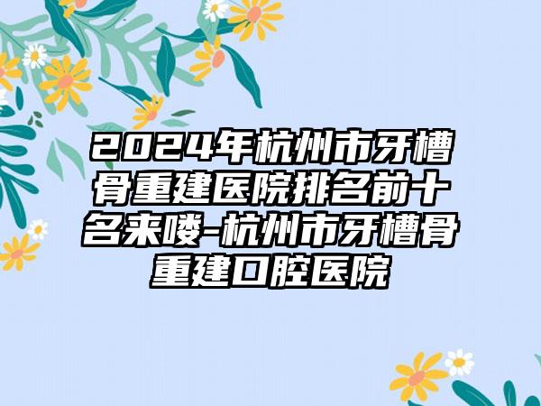 2024年杭州市牙槽骨重建医院排名前十名来喽-杭州市牙槽骨重建口腔医院