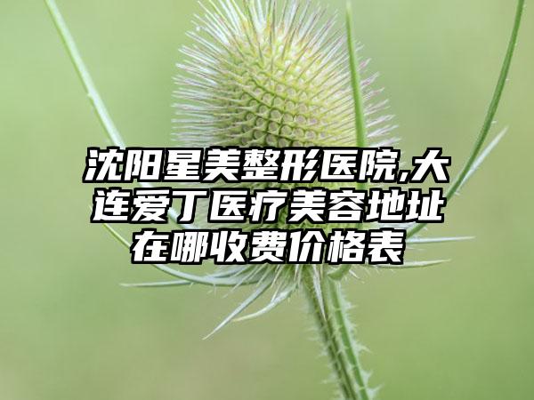 沈阳星美整形医院,大连爱丁医疗美容地址在哪收费价格表