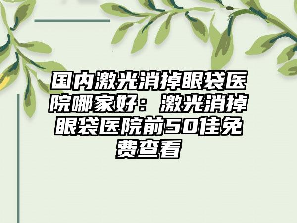 国内激光消掉眼袋医院哪家好：激光消掉眼袋医院前50佳免费查看