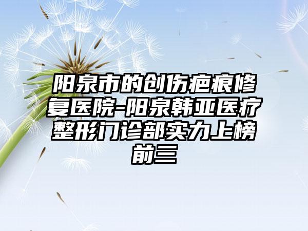 阳泉市的创伤疤痕修复医院-阳泉韩亚医疗整形门诊部实力上榜前三