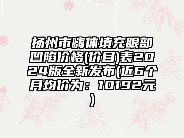 扬州市嗨体填充眼部凹陷价格(价目)表2024版全新发布(近6个月均价为：10192元)