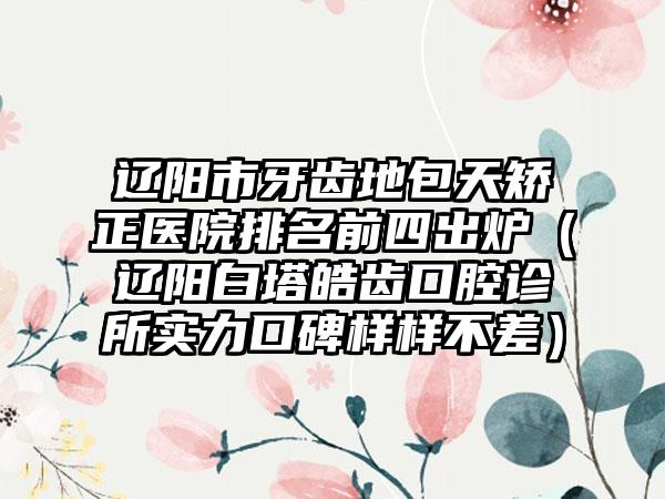 辽阳市牙齿地包天矫正医院排名前四出炉（辽阳白塔皓齿口腔诊所实力口碑样样不差）