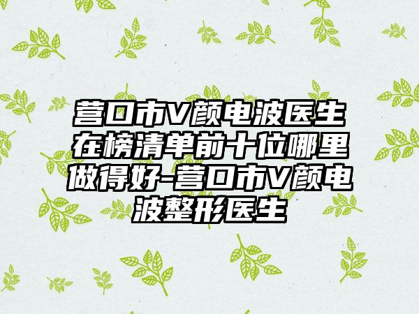 营口市V颜电波医生在榜清单前十位哪里做得好-营口市V颜电波整形医生