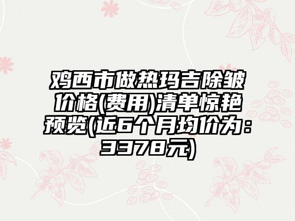 鸡西市做热玛吉除皱价格(费用)清单惊艳预览(近6个月均价为：3378元)