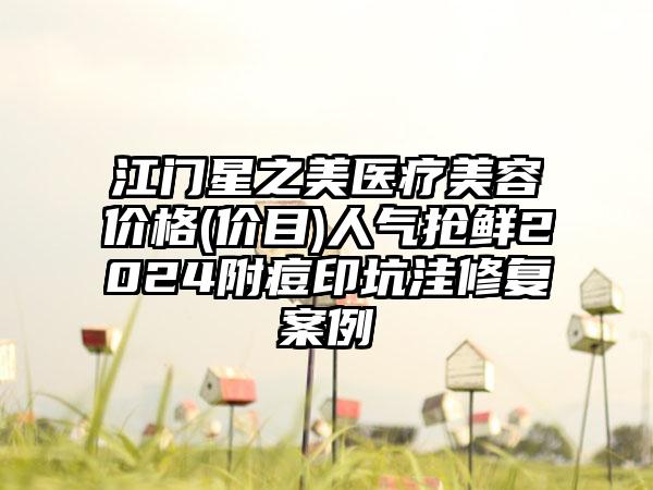 江门星之美医疗美容价格(价目)人气抢鲜2024附痘印坑洼修复案例