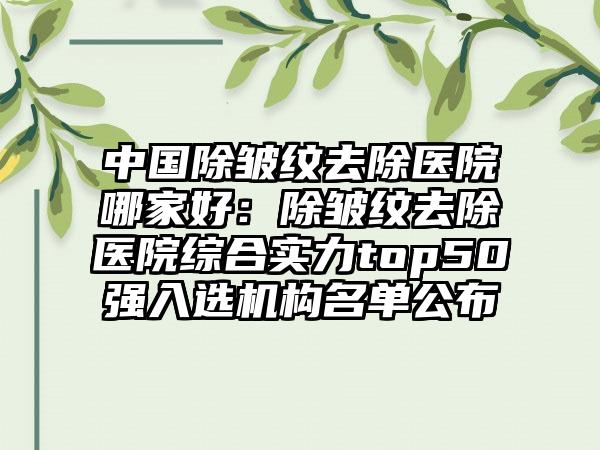 中国除皱纹去除医院哪家好：除皱纹去除医院综合实力top50强入选机构名单公布