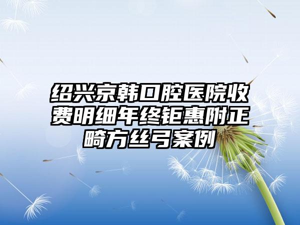 绍兴京韩口腔医院收费明细年终钜惠附正畸方丝弓案例