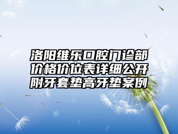 洛阳维乐口腔门诊部价格价位表详细公开附牙套垫高牙垫案例