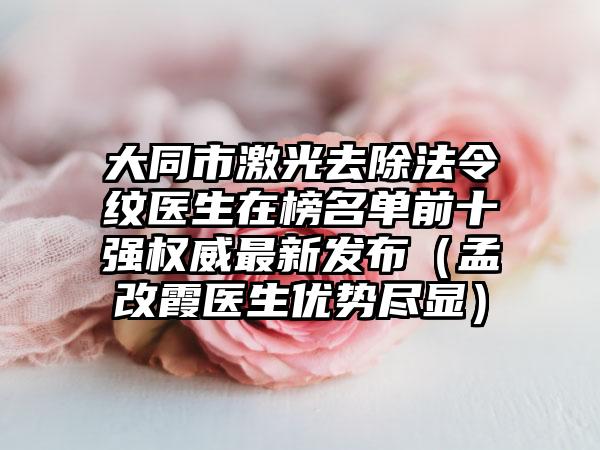 大同市激光去除法令纹医生在榜名单前十强权威最新发布（孟改霞医生优势尽显）