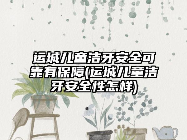 运城儿童洁牙安全可靠有保障(运城儿童洁牙安全性怎样)