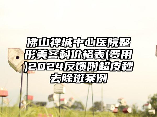 佛山禅城中心医院整形美容科价格表(费用)2024反馈附超皮秒去除斑案例