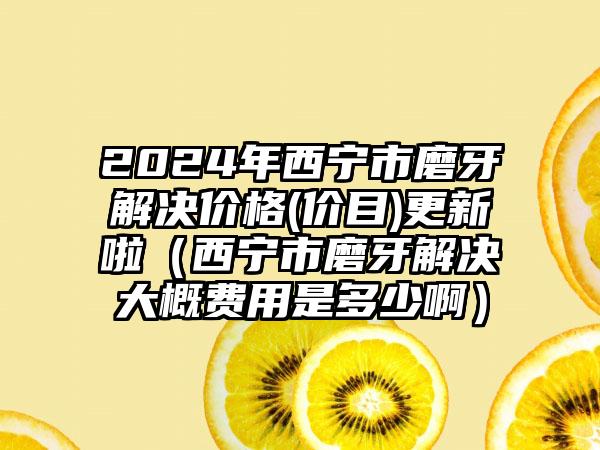 2024年西宁市磨牙解决价格(价目)更新啦（西宁市磨牙解决大概费用是多少啊）