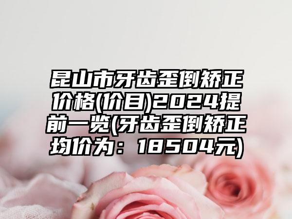 昆山市牙齿歪倒矫正价格(价目)2024提前一览(牙齿歪倒矫正均价为：18504元)