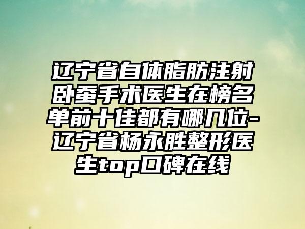 辽宁省自体脂肪注射卧蚕手术医生在榜名单前十佳都有哪几位-辽宁省杨永胜整形医生top口碑在线