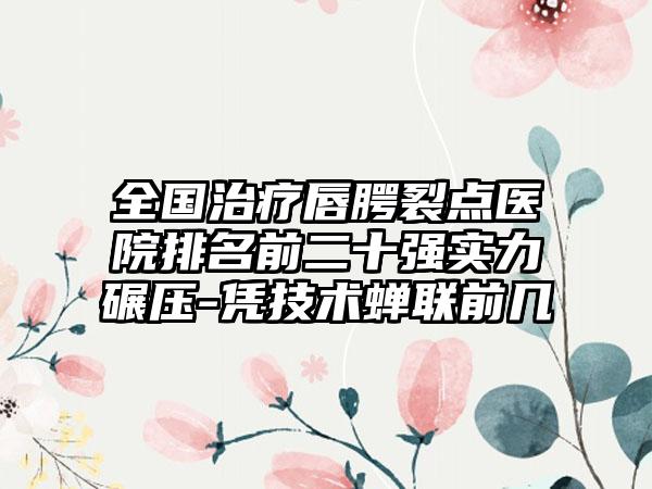 全国治疗唇腭裂点医院排名前二十强实力碾压-凭技术蝉联前几