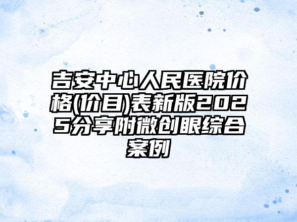 吉安中心人民医院价格(价目)表新版2025分享附微创眼综合案例