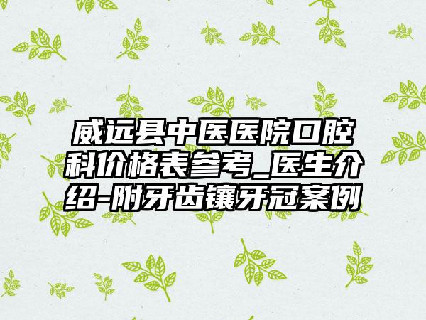 威远县中医医院口腔科价格表参考_医生介绍-附牙齿镶牙冠案例