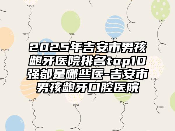 2025年吉安市男孩龅牙医院排名top10强都是哪些医-吉安市男孩龅牙口腔医院