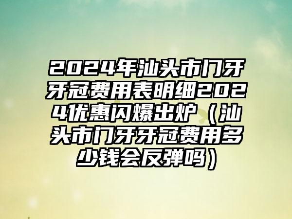 2024年汕头市门牙牙冠费用表明细2024优惠闪爆出炉（汕头市门牙牙冠费用多少钱会反弹吗）