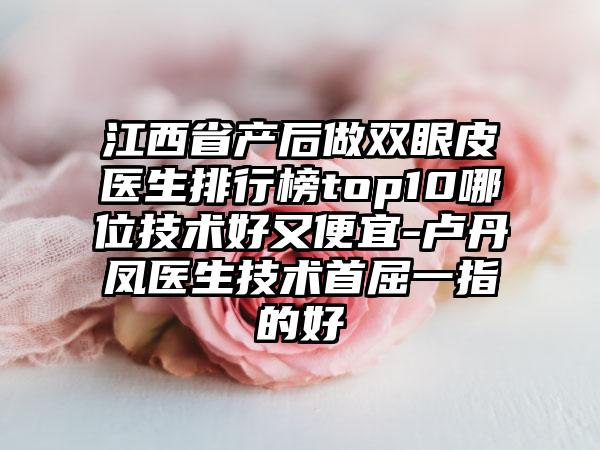 江西省产后做双眼皮医生排行榜top10哪位技术好又便宜-卢丹凤医生技术首屈一指的好