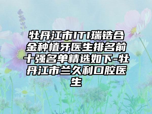 牡丹江市ITI瑞锆合金种植牙医生排名前十强名单精选如下-牡丹江市兰久利口腔医生