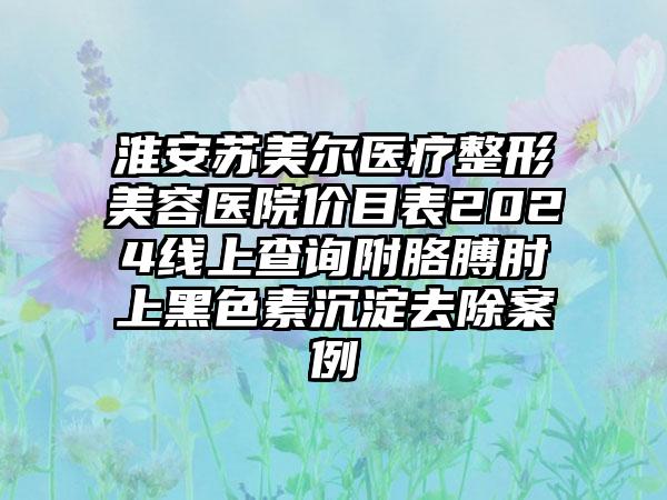 淮安苏美尔医疗整形美容医院价目表2024线上查询附胳膊肘上黑色素沉淀去除案例