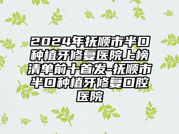 2024年抚顺市半口种植牙修复医院上榜清单前十首发-抚顺市半口种植牙修复口腔医院