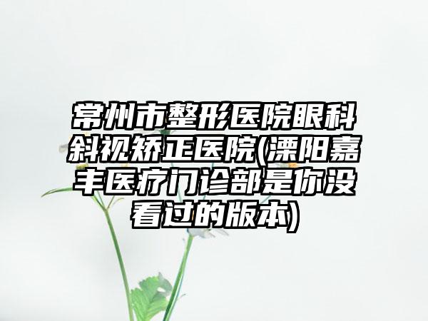 常州市整形医院眼科斜视矫正医院(溧阳嘉丰医疗门诊部是你没看过的版本)