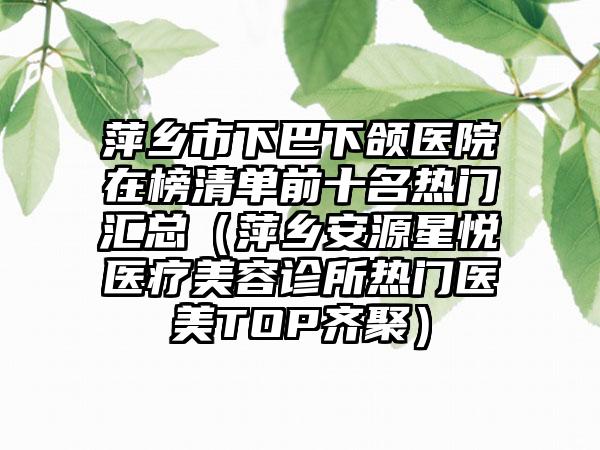 萍乡市下巴下颌医院在榜清单前十名热门汇总（萍乡安源星悦医疗美容诊所热门医美TOP齐聚）