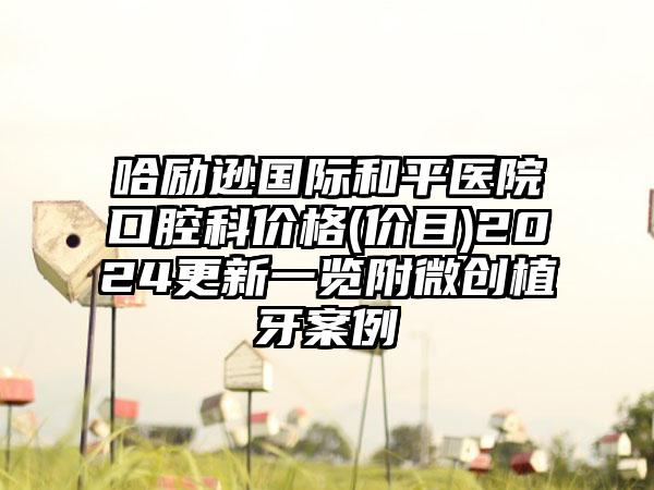 哈励逊国际和平医院口腔科价格(价目)2024更新一览附微创植牙案例