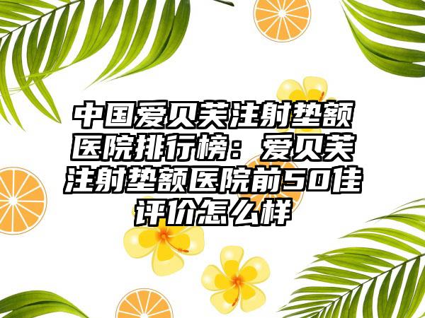 中国爱贝芙注射垫额医院排行榜：爱贝芙注射垫额医院前50佳评价怎么样