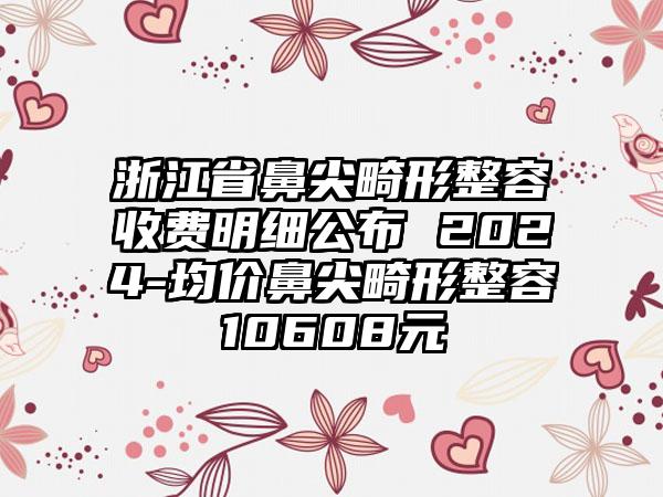 浙江省鼻尖畸形整容收费明细公布 2024-均价鼻尖畸形整容10608元