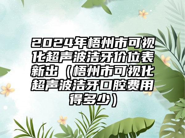 2024年梧州市可视化超声波洁牙价位表新出（梧州市可视化超声波洁牙口腔费用得多少）