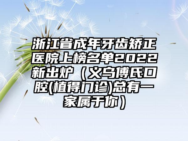 浙江省成年牙齿矫正医院上榜名单2022新出炉（义乌傅氏口腔(植得门诊)总有一家属于你）