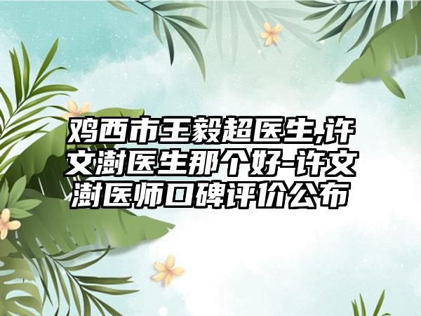 鸡西市王毅超医生,许文澍医生那个好-许文澍医师口碑评价公布