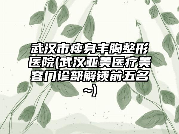 武汉市瘦身丰胸整形医院(武汉亚美医疗美容门诊部解锁前五名~)