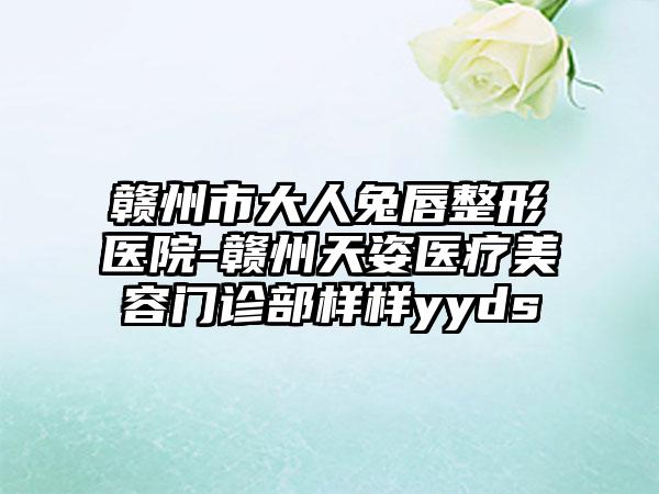 赣州市大人兔唇整形医院-赣州天姿医疗美容门诊部样样yyds