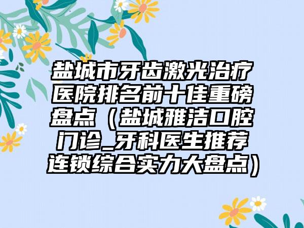 盐城市牙齿激光治疗医院排名前十佳重磅盘点（盐城雅洁口腔门诊_牙科医生推荐连锁综合实力大盘点）