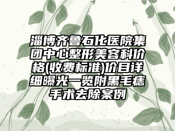 淄博齐鲁石化医院集团中心整形美容科价格(收费标准)价目详细曝光一览附黑毛痣手术去除案例