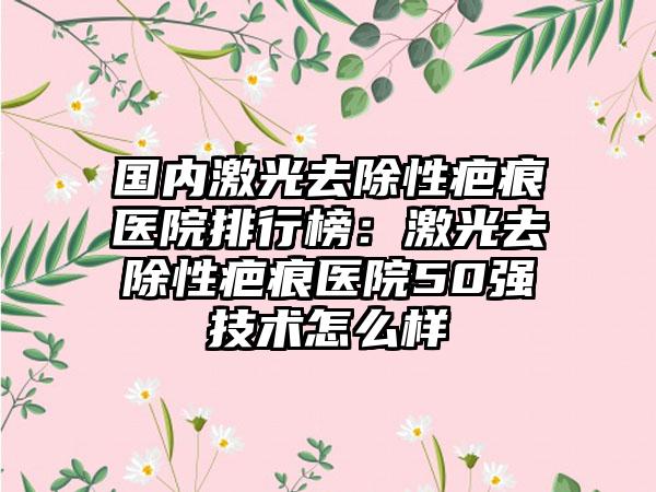 国内激光去除性疤痕医院排行榜：激光去除性疤痕医院50强技术怎么样