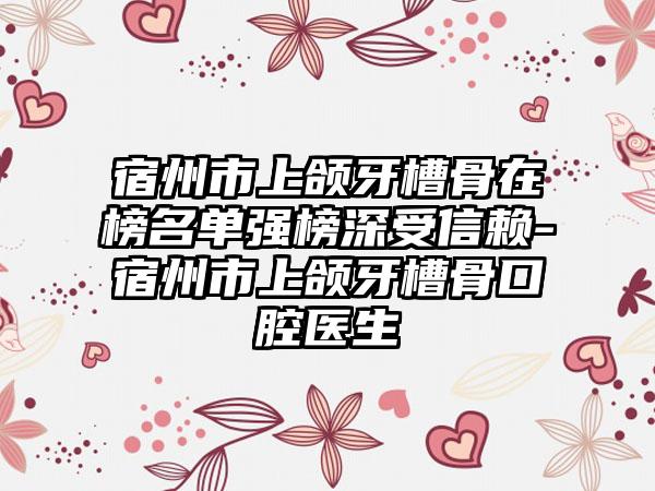 宿州市上颌牙槽骨在榜名单强榜深受信赖-宿州市上颌牙槽骨口腔医生