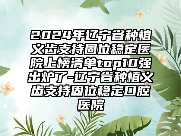 2024年辽宁省种植义齿支持固位稳定医院上榜清单top10强出炉了-辽宁省种植义齿支持固位稳定口腔医院